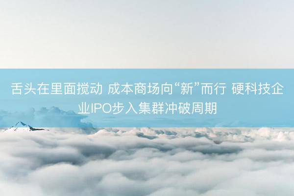 舌头在里面搅动 成本商场向“新”而行 硬科技企业IPO步入集群冲破周期