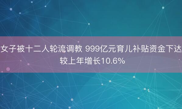 女子被十二人轮流调教 999亿元育儿补贴资金下达 较上年增长10.6%