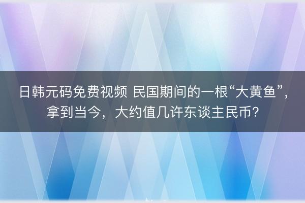 日韩元码免费视频 民国期间的一根“大黄鱼”，拿到当今，大约值几许东谈主民币？