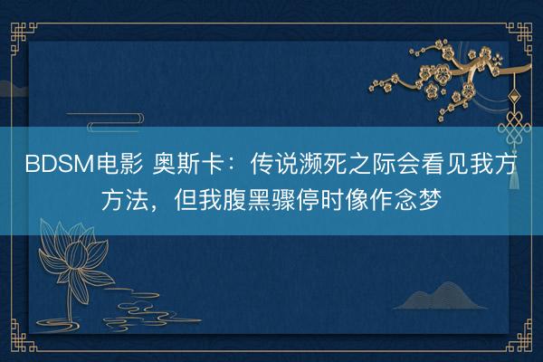 BDSM电影 奥斯卡：传说濒死之际会看见我方方法，但我腹黑骤停时像作念梦