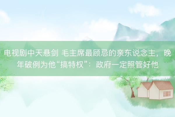 电视剧中天悬剑 毛主席最顾忌的亲东说念主，晚年破例为他“搞特权”：政府一定照管好他