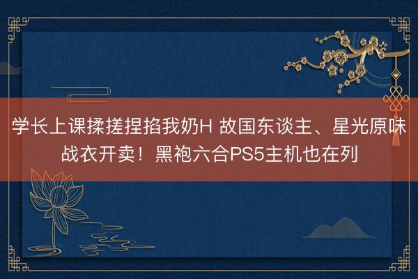 学长上课揉搓捏掐我奶H 故国东谈主、星光原味战衣开卖！黑袍六合PS5主机也在列