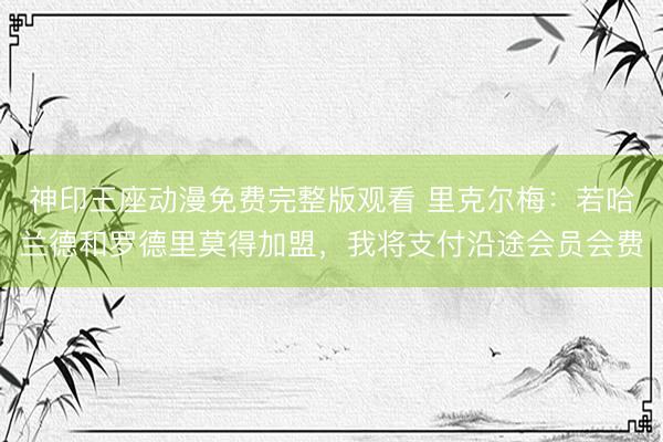 神印王座动漫免费完整版观看 里克尔梅：若哈兰德和罗德里莫得加盟，我将支付沿途会员会费