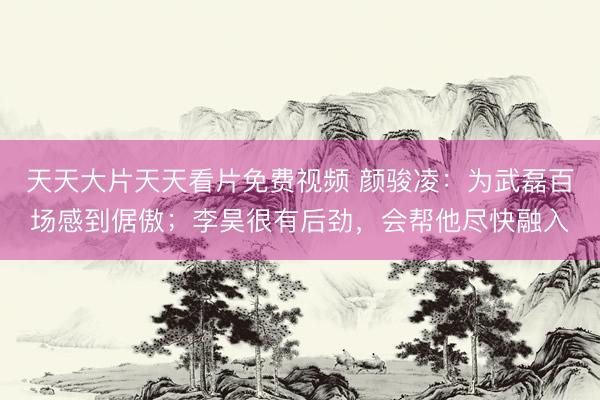 天天大片天天看片免费视频 颜骏凌：为武磊百场感到倨傲；李昊很有后劲，会帮他尽快融入
