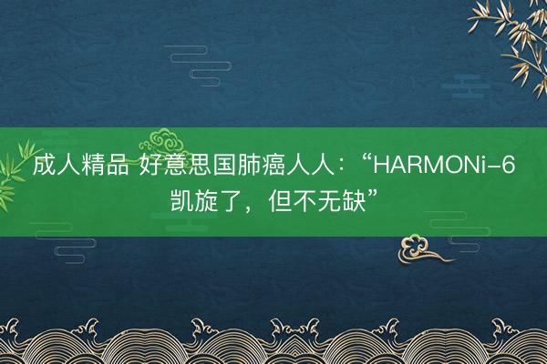 成人精品 好意思国肺癌人人：“HARMONi-6凯旋了，但不无缺”