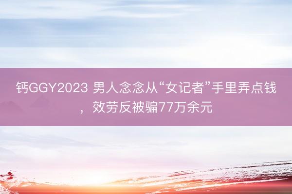 钙GGY2023 男人念念从“女记者”手里弄点钱，效劳反被骗77万余元