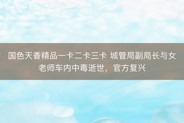 国色天香精品一卡二卡三卡 城管局副局长与女老师车内中毒逝世，官方复兴