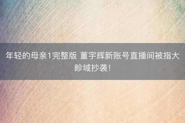 年轻的母亲1完整版 董宇辉新账号直播间被指大畛域抄袭！