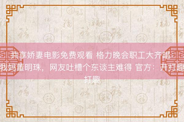 共享娇妻电影免费观看 格力晚会职工大齐唱：我妈董明珠，网友吐槽个东谈主难得 官方：开打趣