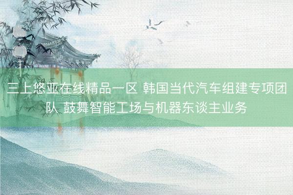 三上悠亚在线精品一区 韩国当代汽车组建专项团队 鼓舞智能工场与机器东谈主业务