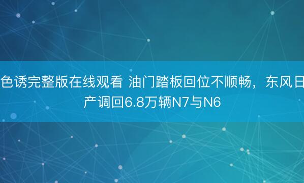 色诱完整版在线观看 油门踏板回位不顺畅，东风日产调回6.8万辆N7与N6
