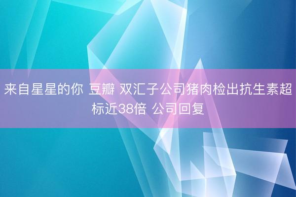 来自星星的你 豆瓣 双汇子公司猪肉检出抗生素超标近38倍 公司回复