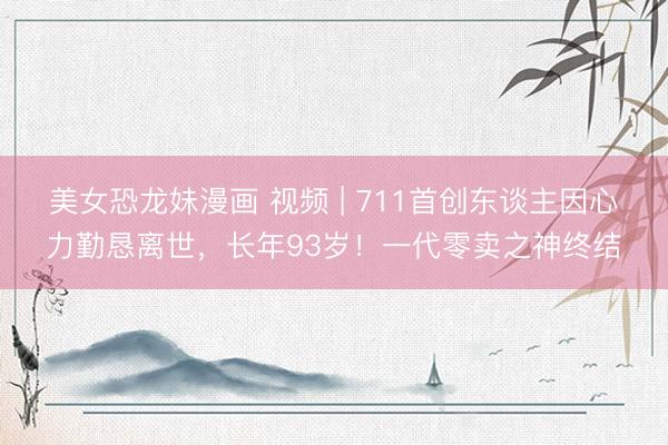 美女恐龙妹漫画 视频 | 711首创东谈主因心力勤恳离世，长年93岁！一代零卖之神终结