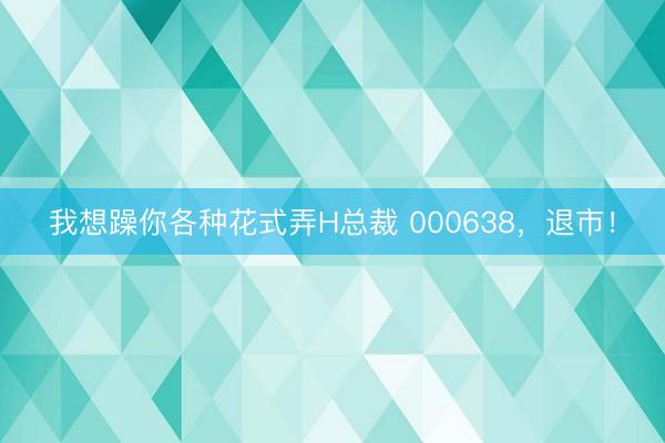我想躁你各种花式弄H总裁 000638，退市！