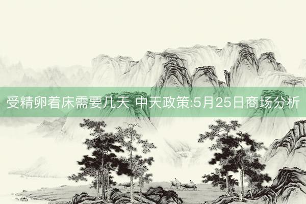 受精卵着床需要几天 中天政策:5月25日商场分析