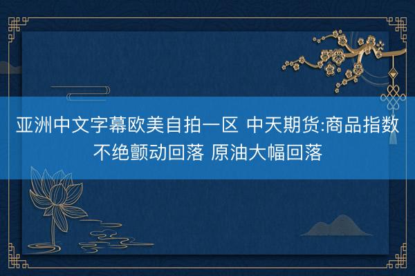 亚洲中文字幕欧美自拍一区 中天期货:商品指数不绝颤动回落 原油大幅回落