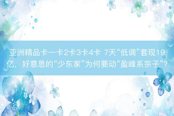亚洲精品卡一卡2卡3卡4卡 7天“低调”套现19亿，好意思的“少东家”为何要动“盈峰系宗子”？