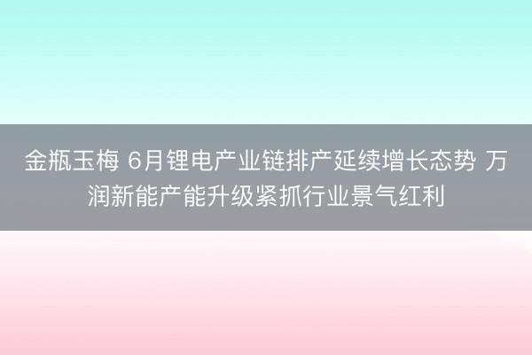 金瓶玉梅 6月锂电产业链排产延续增长态势 万润新能产能升级紧抓行业景气红利