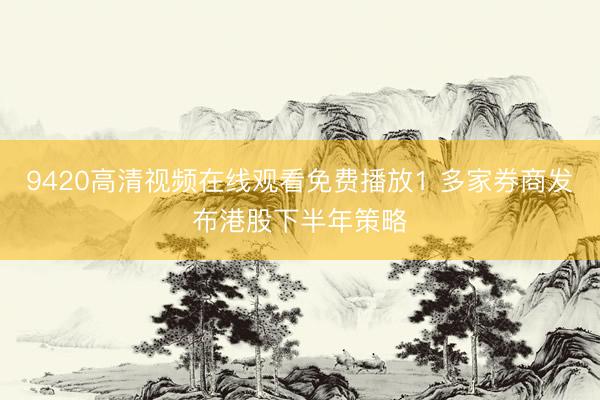 9420高清视频在线观看免费播放1 多家券商发布港股下半年策略