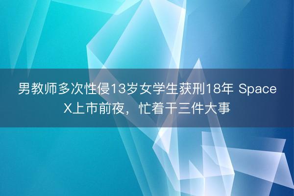 男教师多次性侵13岁女学生获刑18年 SpaceX上市前夜，忙着干三件大事