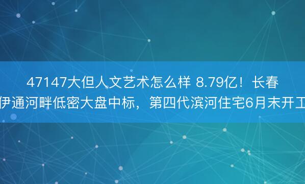 47147大但人文艺术怎么样 8.79亿!长春伊通河畔低密大盘中标,第四代滨河住宅6月末开工