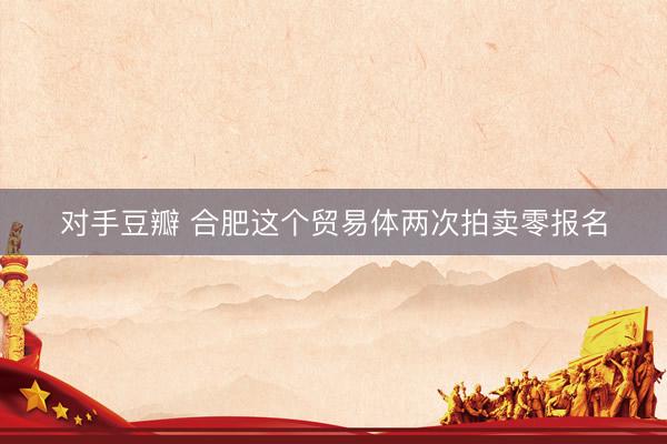 对手豆瓣 合肥这个贸易体两次拍卖零报名