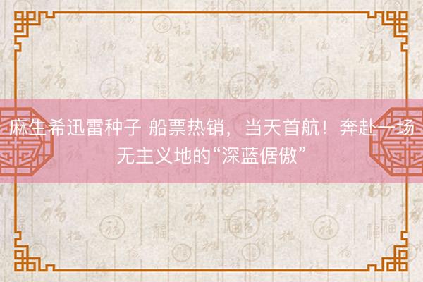 麻生希迅雷种子 船票热销,当天首航!奔赴一场无主义地的“深蓝倨傲”