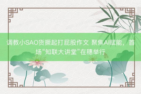 调教小SAO货撅起打屁股作文 聚焦AI赋能，首场“知联大讲堂”在穗举行