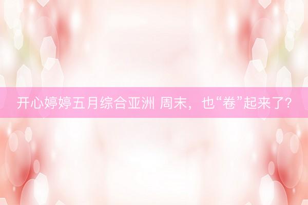 开心婷婷五月综合亚洲 周末,也“卷”起来了?