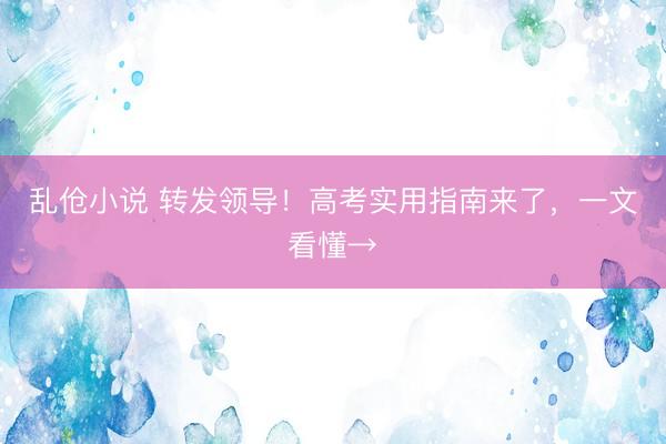 乱伧小说 转发领导!高考实用指南来了,一文看懂→