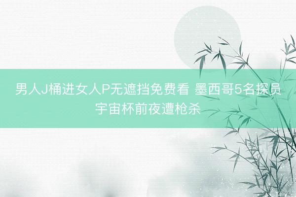 男人J桶进女人P无遮挡免费看 墨西哥5名探员宇宙杯前夜遭枪杀