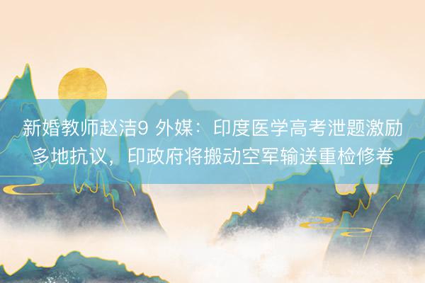 新婚教师赵洁9 外媒：印度医学高考泄题激励多地抗议，印政府将搬动空军输送重检修卷