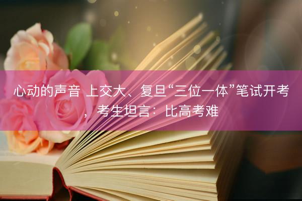 心动的声音 上交大、复旦“三位一体”笔试开考，考生坦言：比高考难