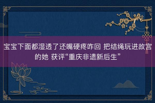 宝宝下面都湿透了还嘴硬疼咋回 把结绳玩进故宫的她 获评“重庆非遗新后生”