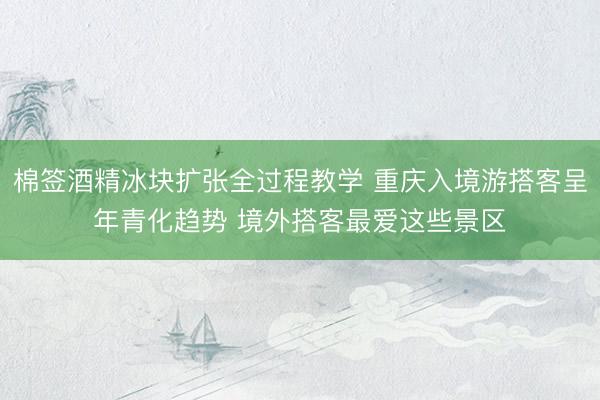 棉签酒精冰块扩张全过程教学 重庆入境游搭客呈年青化趋势 境外搭客最爱这些景区