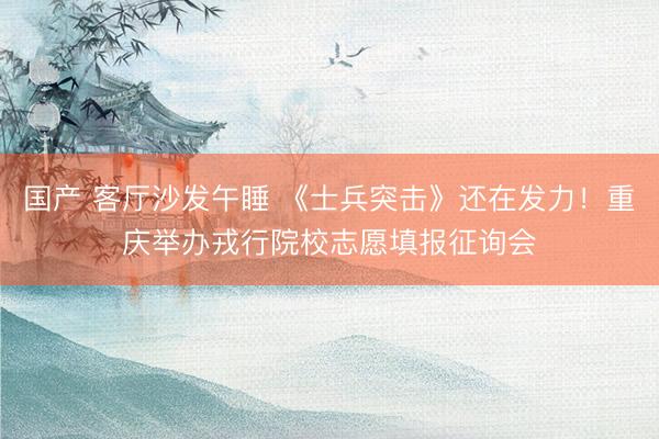 国产 客厅沙发午睡 《士兵突击》还在发力！重庆举办戎行院校志愿填报征询会