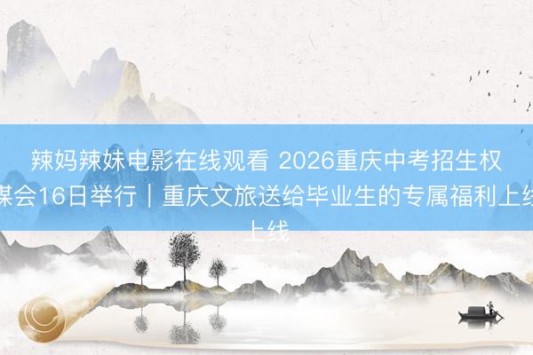 辣妈辣妹电影在线观看 2026重庆中考招生权谋会16日举行｜重庆文旅送给毕业生的专属福利上线