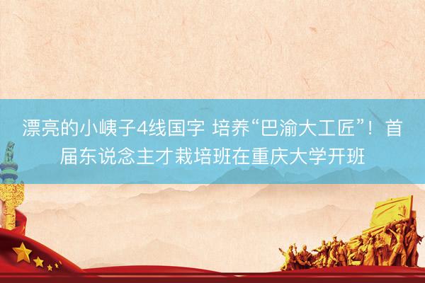 漂亮的小峓子4线国字 培养“巴渝大工匠”！首届东说念主才栽培班在重庆大学开班