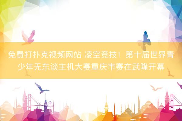 免费打扑克视频网站 凌空竞技!第十届世界青少年无东谈主机大赛重庆市赛在武隆开幕