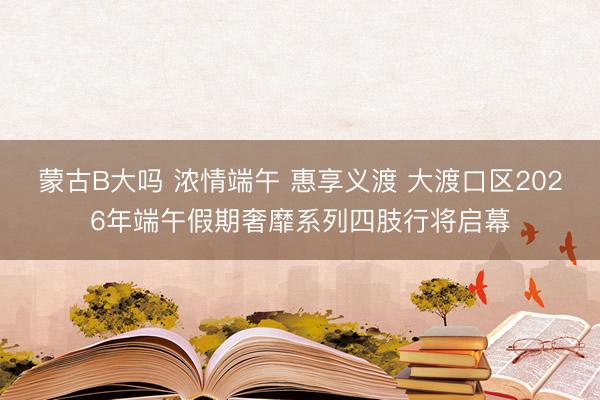 蒙古B大吗 浓情端午 惠享义渡 大渡口区2026年端午假期奢靡系列四肢行将启幕