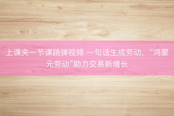 上课夹一节课跳弹视频 一句话生成劳动，“鸿蒙元劳动”助力交易新增长