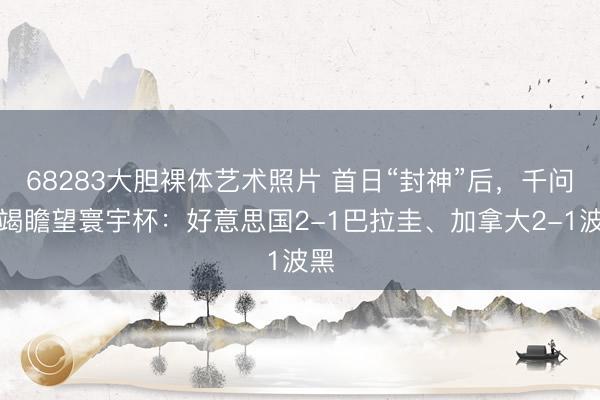 68283大胆裸体艺术照片 首日“封神”后，千问不竭瞻望寰宇杯：好意思国2-1巴拉圭、加拿大2-1波黑