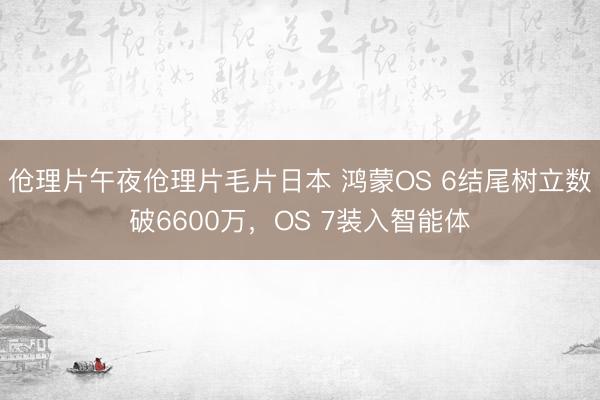 伧理片午夜伧理片毛片日本 鸿蒙OS 6结尾树立数破6600万，OS 7装入智能体