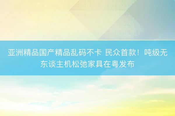 亚洲精品国产精品乱码不卡 民众首款!吨级无东谈主机松弛家具在粤发布