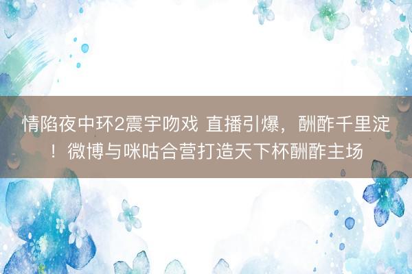 情陷夜中环2震宇吻戏 直播引爆，酬酢千里淀！微博与咪咕合营打造天下杯酬酢主场