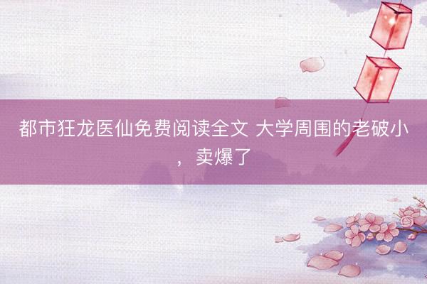 都市狂龙医仙免费阅读全文 大学周围的老破小，卖爆了