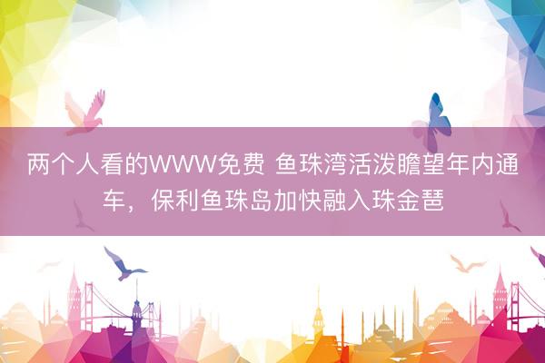 两个人看的WWW免费 鱼珠湾活泼瞻望年内通车，保利鱼珠岛加快融入珠金琶