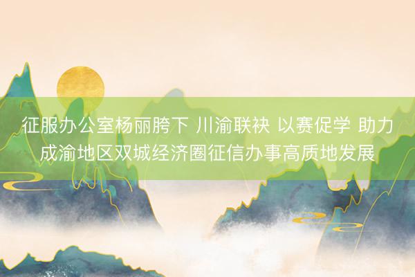 征服办公室杨丽胯下 川渝联袂 以赛促学 助力成渝地区双城经济圈征信办事高质地发展
