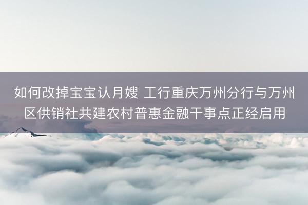 如何改掉宝宝认月嫂 工行重庆万州分行与万州区供销社共建农村普惠金融干事点正经启用