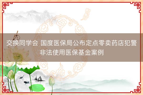 交换同学会 国度医保局公布定点零卖药店犯警非法使用医保基金案例